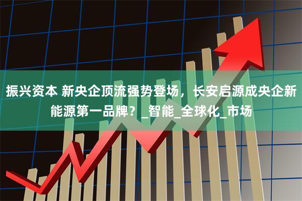 振兴资本 新央企顶流强势登场，长安启源成央企新能源第一品牌？_智能_全球化_市场