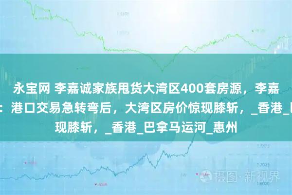 永宝网 李嘉诚家族甩货大湾区400套房源，李嘉诚的低头与转身：港口交易急转弯后，大湾区房价惊现膝斩，_香港_巴拿马运河_惠州