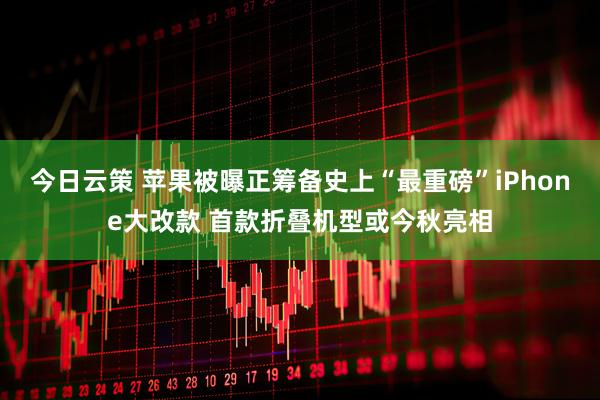 今日云策 苹果被曝正筹备史上“最重磅”iPhone大改款 首款折叠机型或今秋亮相