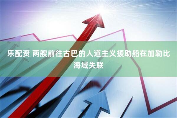 乐配资 两艘前往古巴的人道主义援助船在加勒比海域失联