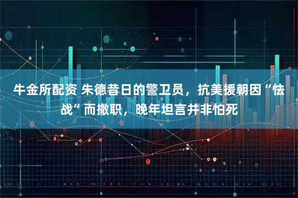牛金所配资 朱德昔日的警卫员，抗美援朝因“怯战”而撤职，晚年坦言并非怕死