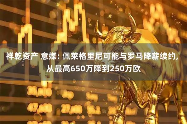 祥乾资产 意媒: 佩莱格里尼可能与罗马降薪续约, 从最高650万降到250万欧