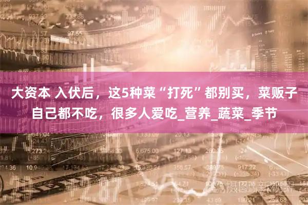 大资本 入伏后，这5种菜“打死”都别买，菜贩子自己都不吃，很多人爱吃_营养_蔬菜_季节