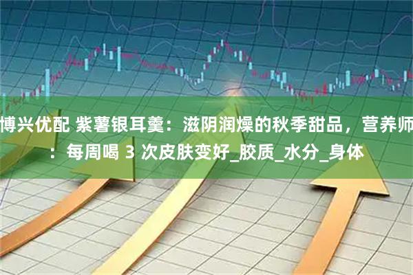 博兴优配 紫薯银耳羹：滋阴润燥的秋季甜品，营养师：每周喝 3 次皮肤变好_胶质_水分_身体