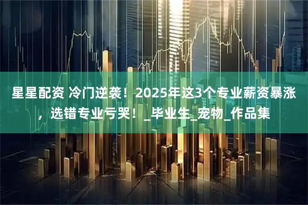 星星配资 冷门逆袭！2025年这3个专业薪资暴涨，选错专业亏哭！_毕业生_宠物_作品集