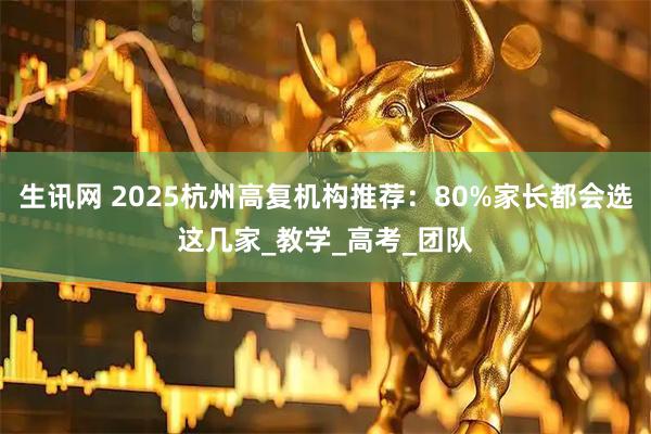 生讯网 2025杭州高复机构推荐：80%家长都会选这几家_教学_高考_团队