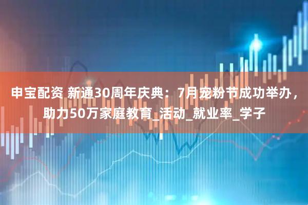 申宝配资 新通30周年庆典：7月宠粉节成功举办，助力50万家庭教育_活动_就业率_学子