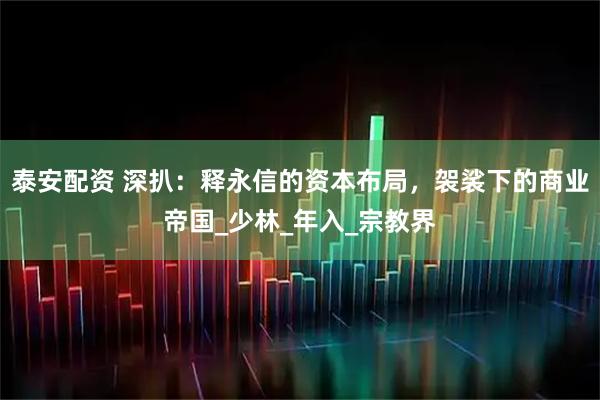 泰安配资 深扒：释永信的资本布局，袈裟下的商业帝国_少林_年入_宗教界