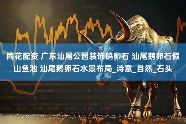 同花配资 广东汕尾公园装饰鹅卵石 汕尾鹅卵石假山鱼池 汕尾鹅卵石水景布局_诗意_自然_石头