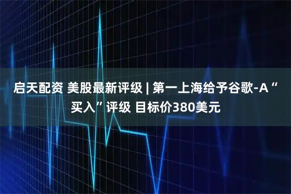 启天配资 美股最新评级 | 第一上海给予谷歌-A“买入”评级 目标价380美元