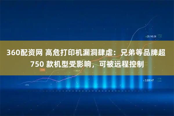 360配资网 高危打印机漏洞肆虐：兄弟等品牌超 750 款机型受影响，可被远程控制