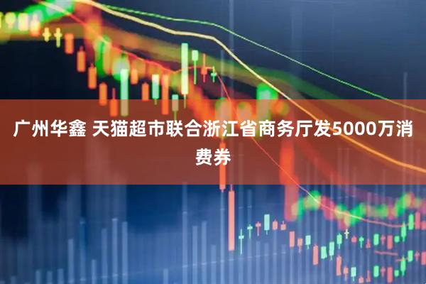广州华鑫 天猫超市联合浙江省商务厅发5000万消费券