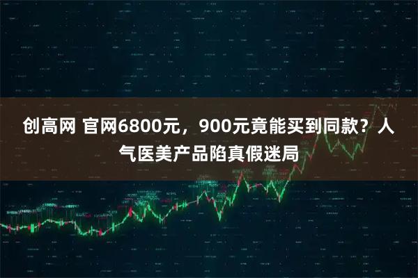 创高网 官网6800元，900元竟能买到同款？人气医美产品陷真假迷局