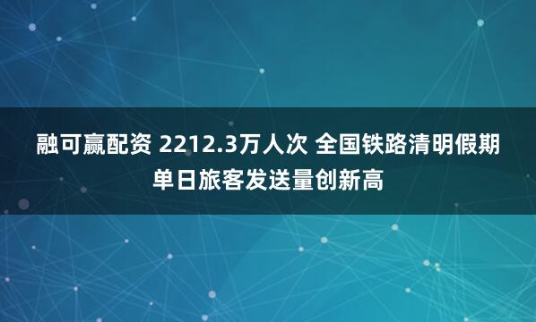 融可赢配资 2212.3万人次 全国铁路清明假期单日旅客发送量创新高