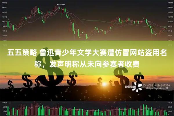 五五策略 鲁迅青少年文学大赛遭仿冒网站盗用名称，发声明称从未向参赛者收费
