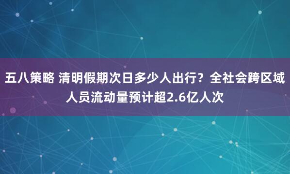 五八策略 清明假期次日多少人出行？全社会跨区域人员流动量预计超2.6亿人次