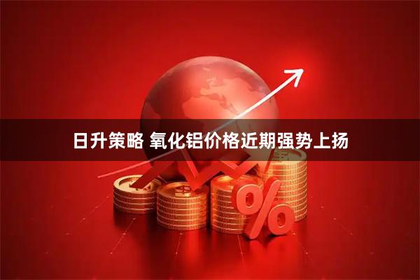 日升策略 氧化铝价格近期强势上扬