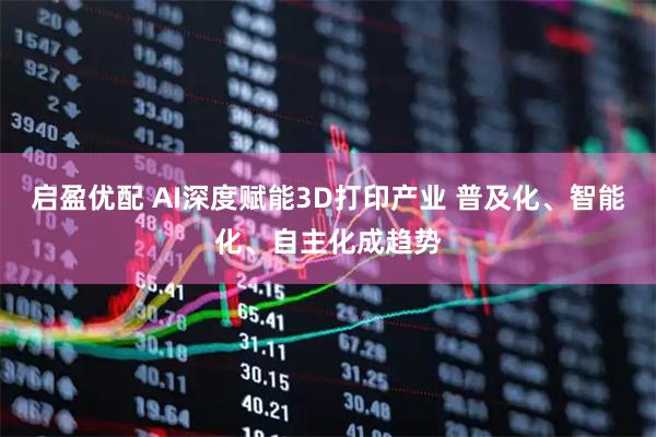 启盈优配 AI深度赋能3D打印产业 普及化、智能化、自主化成趋势