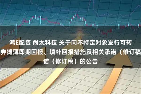 鸿E配资 尚太科技 关于向不特定对象发行可转换公司债券摊薄即期回报、填补回报措施及相关承诺（修订稿）的公告