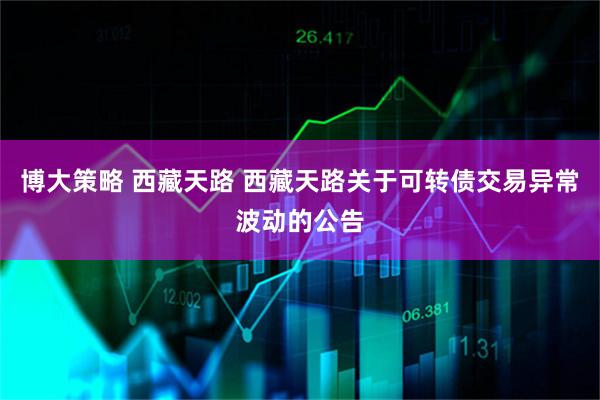 博大策略 西藏天路 西藏天路关于可转债交易异常波动的公告