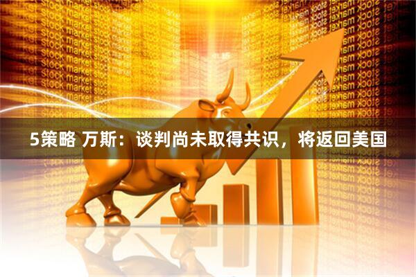 5策略 万斯：谈判尚未取得共识，将返回美国