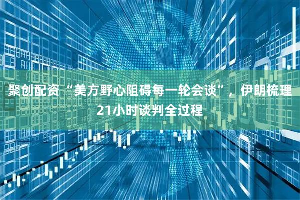 聚创配资 “美方野心阻碍每一轮会谈”，伊朗梳理21小时谈判全过程