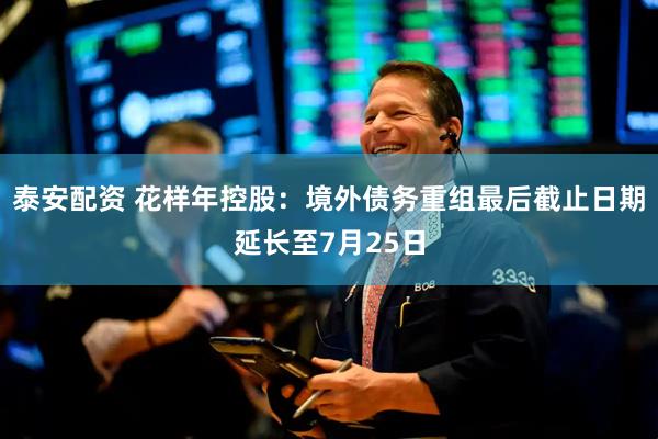 泰安配资 花样年控股：境外债务重组最后截止日期延长至7月25日