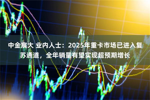 中金宸大 业内人士：2025年重卡市场已进入复苏通道，全年销量有望实现超预期增长